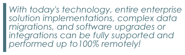 With today's technology, entire enterprise solution implementations, complex data migrations, and software upgrades or integrations can be fully supported and performed up to 100% remotely!